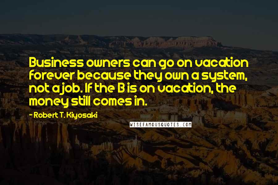 Robert T. Kiyosaki Quotes: Business owners can go on vacation forever because they own a system, not a job. If the B is on vacation, the money still comes in.