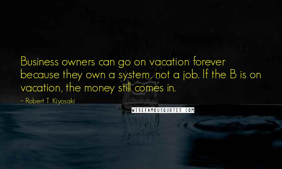 Robert T. Kiyosaki Quotes: Business owners can go on vacation forever because they own a system, not a job. If the B is on vacation, the money still comes in.