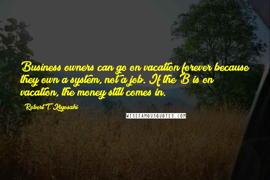 Robert T. Kiyosaki Quotes: Business owners can go on vacation forever because they own a system, not a job. If the B is on vacation, the money still comes in.