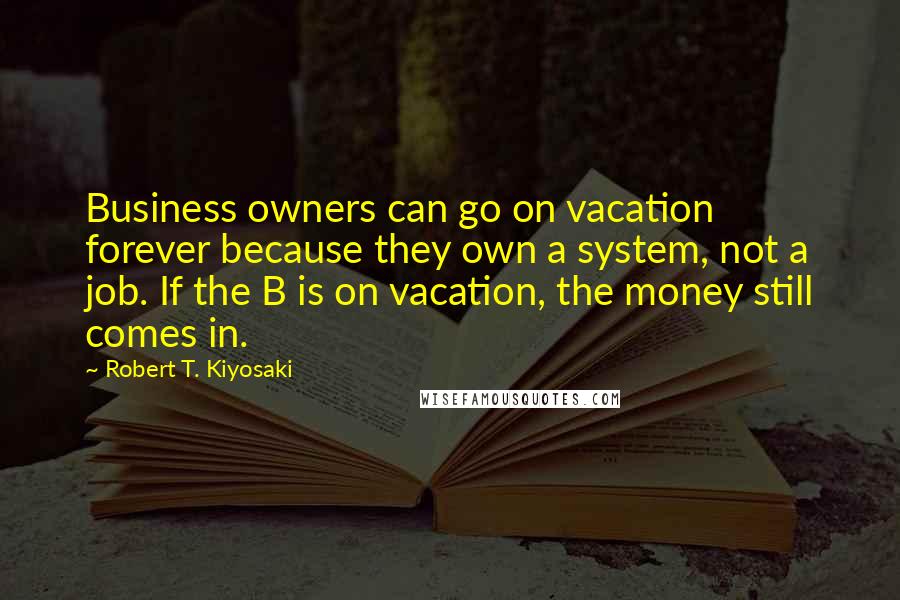 Robert T. Kiyosaki Quotes: Business owners can go on vacation forever because they own a system, not a job. If the B is on vacation, the money still comes in.