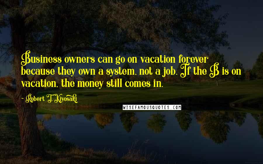 Robert T. Kiyosaki Quotes: Business owners can go on vacation forever because they own a system, not a job. If the B is on vacation, the money still comes in.