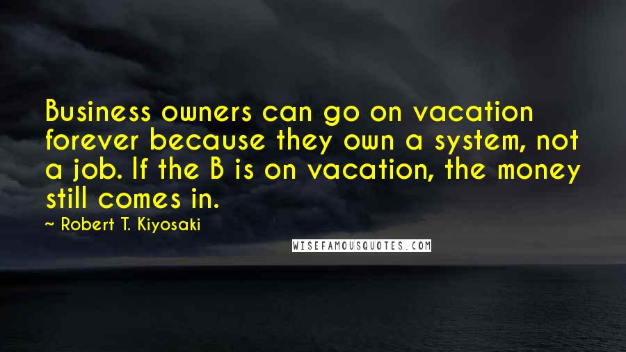 Robert T. Kiyosaki Quotes: Business owners can go on vacation forever because they own a system, not a job. If the B is on vacation, the money still comes in.