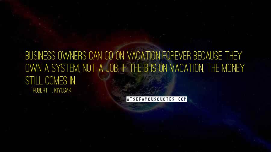 Robert T. Kiyosaki Quotes: Business owners can go on vacation forever because they own a system, not a job. If the B is on vacation, the money still comes in.