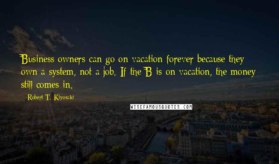 Robert T. Kiyosaki Quotes: Business owners can go on vacation forever because they own a system, not a job. If the B is on vacation, the money still comes in.