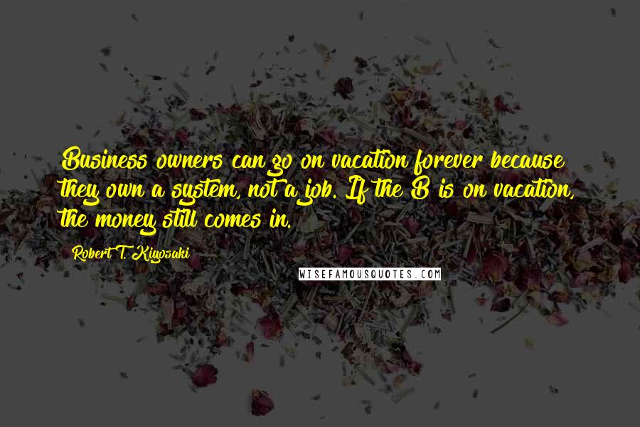 Robert T. Kiyosaki Quotes: Business owners can go on vacation forever because they own a system, not a job. If the B is on vacation, the money still comes in.