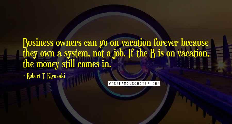 Robert T. Kiyosaki Quotes: Business owners can go on vacation forever because they own a system, not a job. If the B is on vacation, the money still comes in.