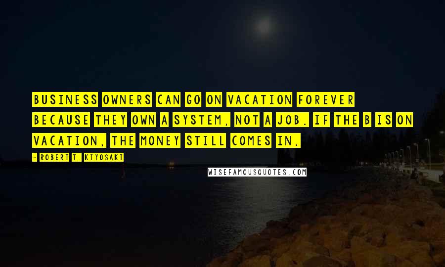 Robert T. Kiyosaki Quotes: Business owners can go on vacation forever because they own a system, not a job. If the B is on vacation, the money still comes in.