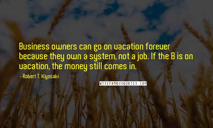 Robert T. Kiyosaki Quotes: Business owners can go on vacation forever because they own a system, not a job. If the B is on vacation, the money still comes in.