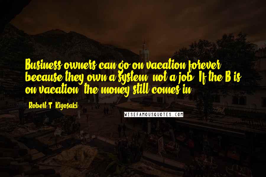 Robert T. Kiyosaki Quotes: Business owners can go on vacation forever because they own a system, not a job. If the B is on vacation, the money still comes in.