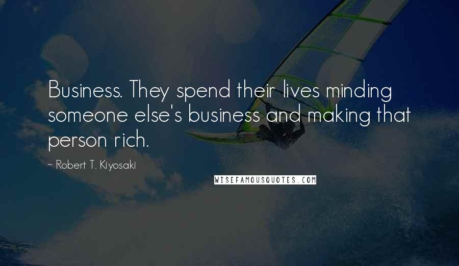 Robert T. Kiyosaki Quotes: Business. They spend their lives minding someone else's business and making that person rich.