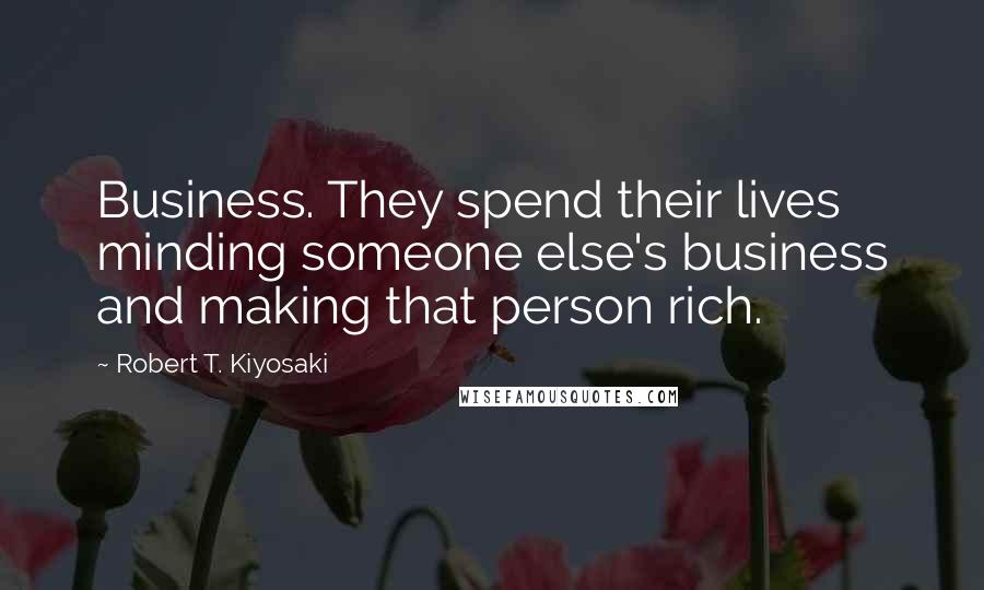 Robert T. Kiyosaki Quotes: Business. They spend their lives minding someone else's business and making that person rich.