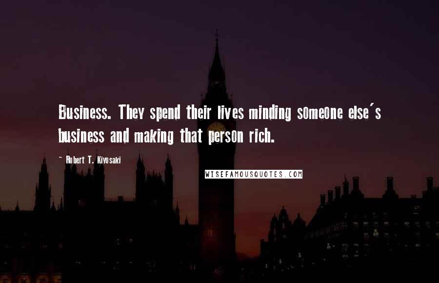 Robert T. Kiyosaki Quotes: Business. They spend their lives minding someone else's business and making that person rich.