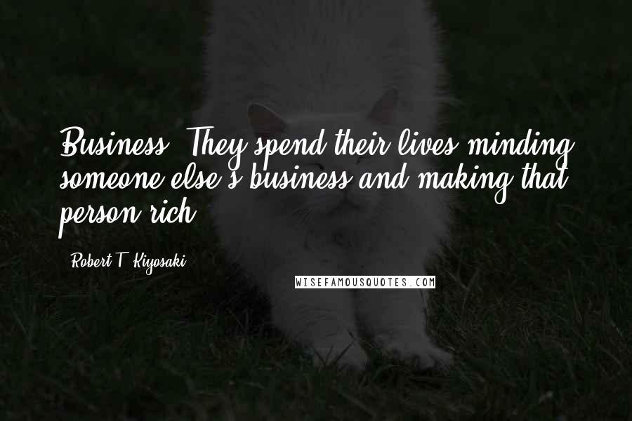 Robert T. Kiyosaki Quotes: Business. They spend their lives minding someone else's business and making that person rich.