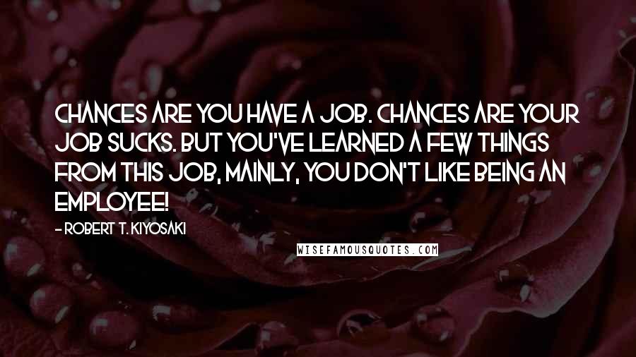 Robert T. Kiyosaki Quotes: Chances are you have a job. Chances are your job sucks. But you've learned a few things from this job, mainly, YOU DON'T LIKE BEING AN EMPLOYEE!