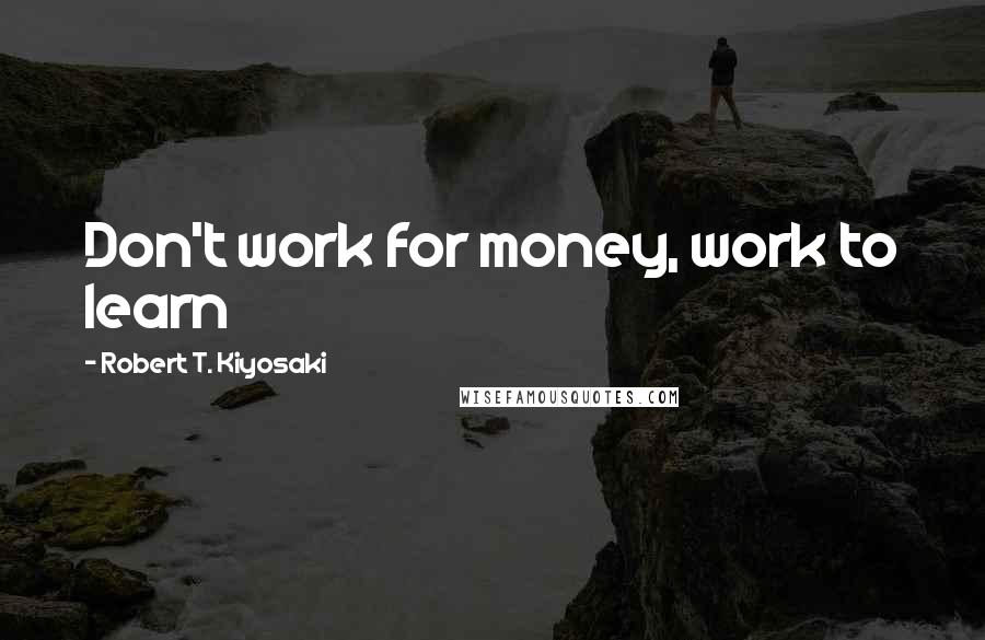 Robert T. Kiyosaki Quotes: Don't work for money, work to learn