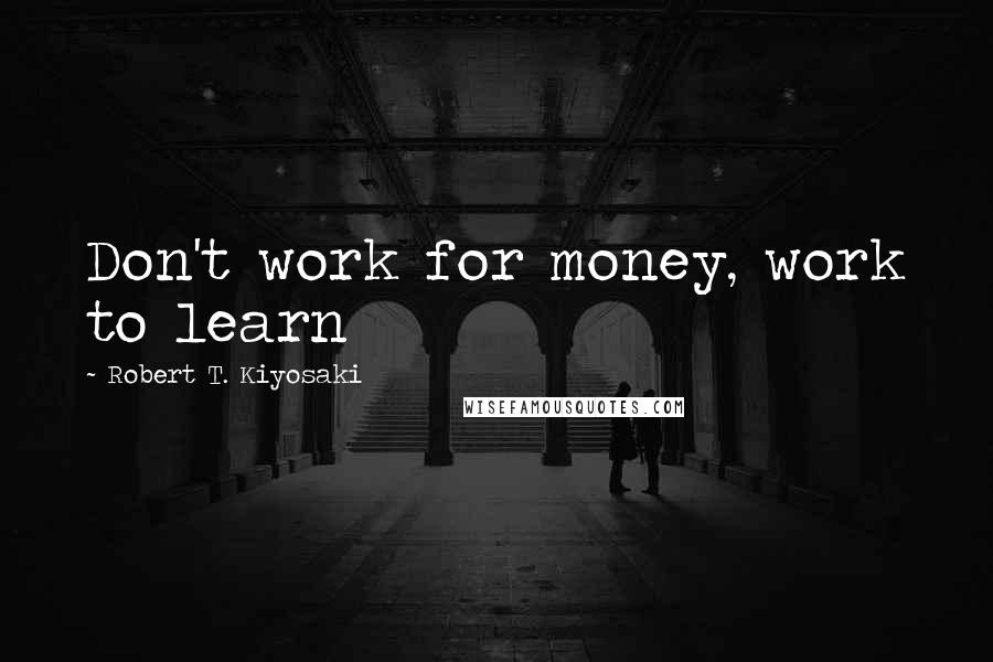 Robert T. Kiyosaki Quotes: Don't work for money, work to learn