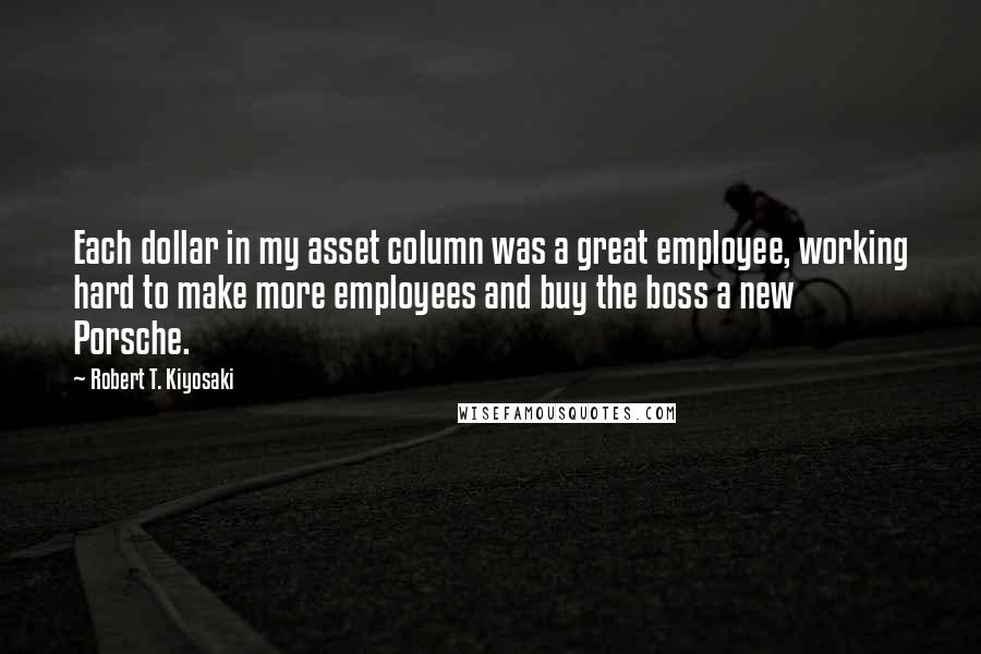 Robert T. Kiyosaki Quotes: Each dollar in my asset column was a great employee, working hard to make more employees and buy the boss a new Porsche.