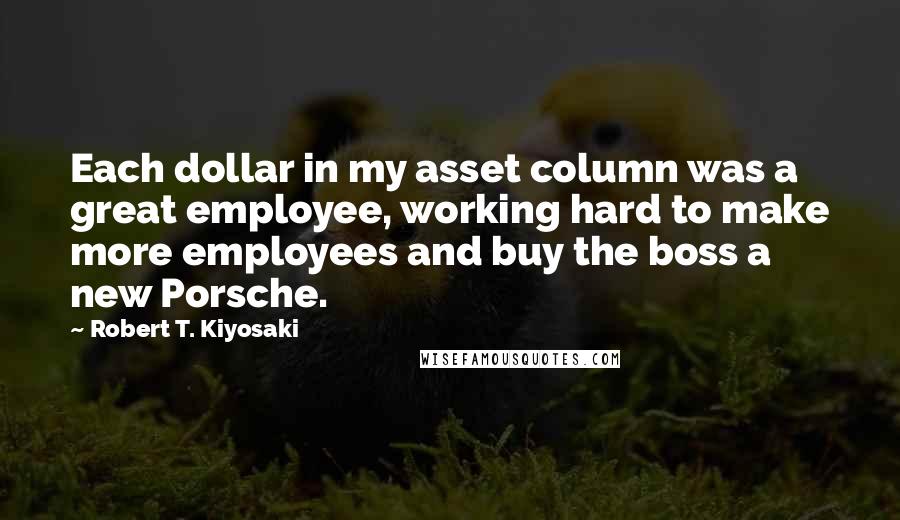 Robert T. Kiyosaki Quotes: Each dollar in my asset column was a great employee, working hard to make more employees and buy the boss a new Porsche.