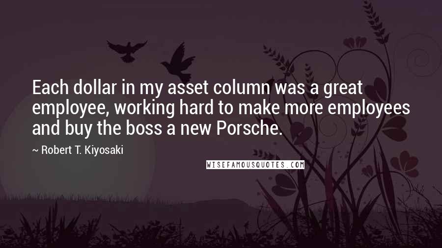 Robert T. Kiyosaki Quotes: Each dollar in my asset column was a great employee, working hard to make more employees and buy the boss a new Porsche.