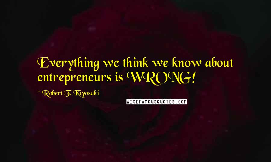 Robert T. Kiyosaki Quotes: Everything we think we know about entrepreneurs is WRONG!