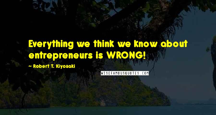 Robert T. Kiyosaki Quotes: Everything we think we know about entrepreneurs is WRONG!