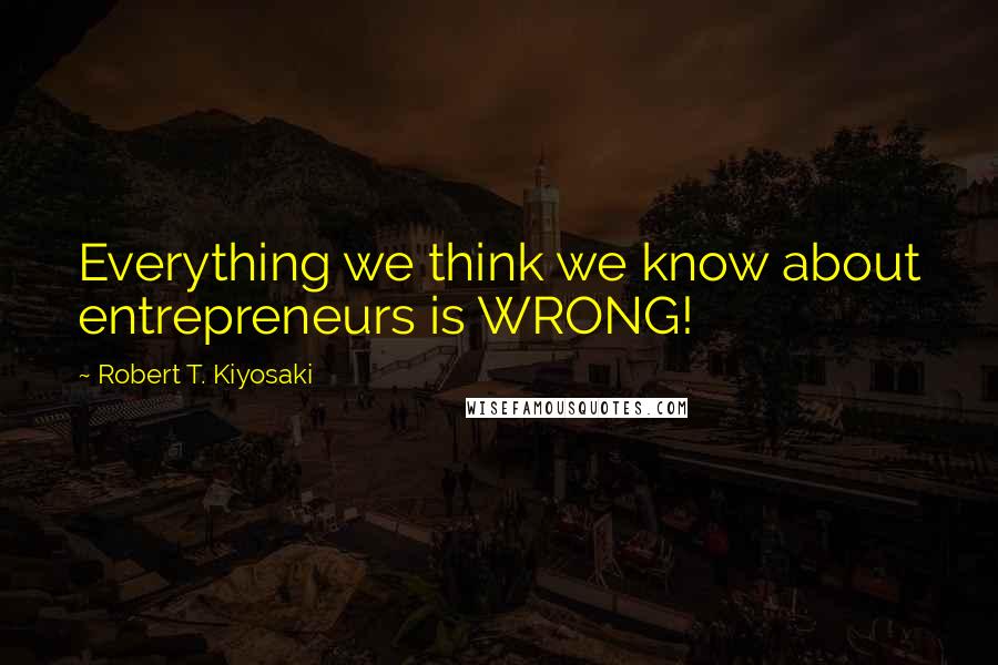Robert T. Kiyosaki Quotes: Everything we think we know about entrepreneurs is WRONG!