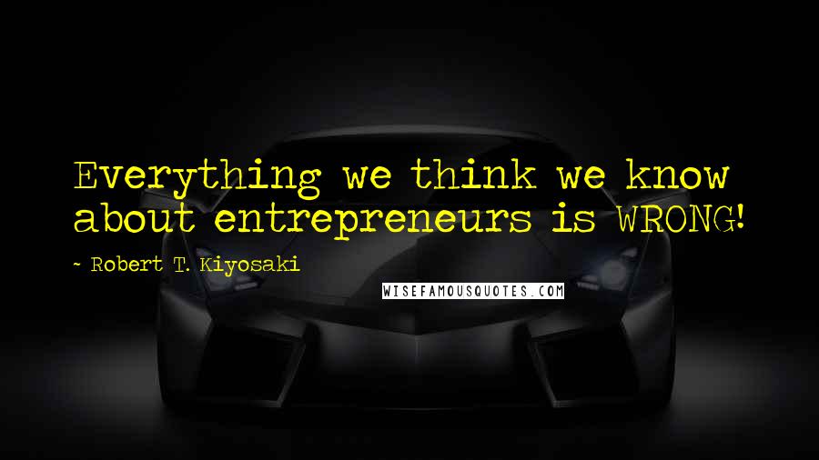 Robert T. Kiyosaki Quotes: Everything we think we know about entrepreneurs is WRONG!