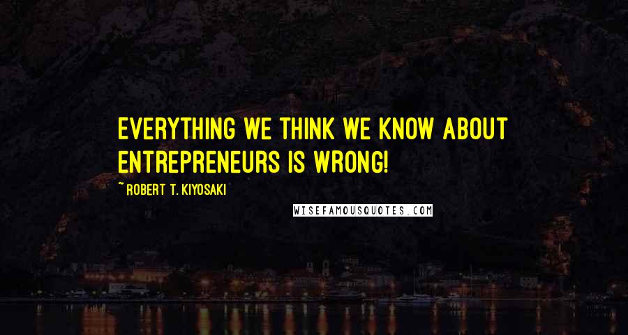 Robert T. Kiyosaki Quotes: Everything we think we know about entrepreneurs is WRONG!