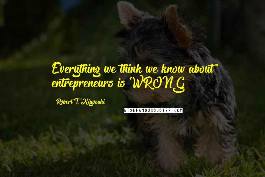 Robert T. Kiyosaki Quotes: Everything we think we know about entrepreneurs is WRONG!