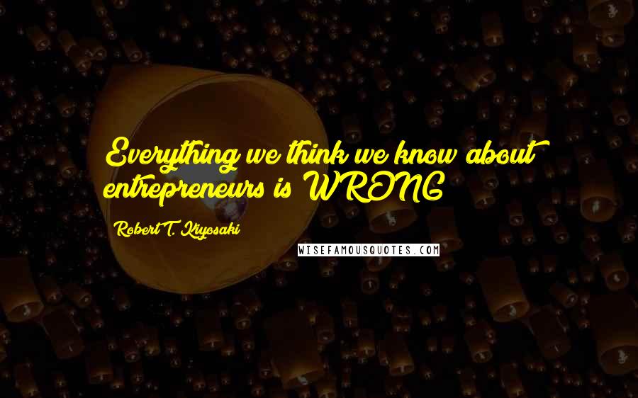 Robert T. Kiyosaki Quotes: Everything we think we know about entrepreneurs is WRONG!