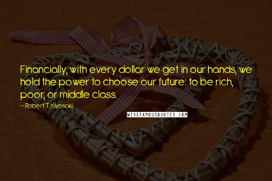 Robert T. Kiyosaki Quotes: Financially, with every dollar we get in our hands, we hold the power to choose our future: to be rich, poor, or middle class.