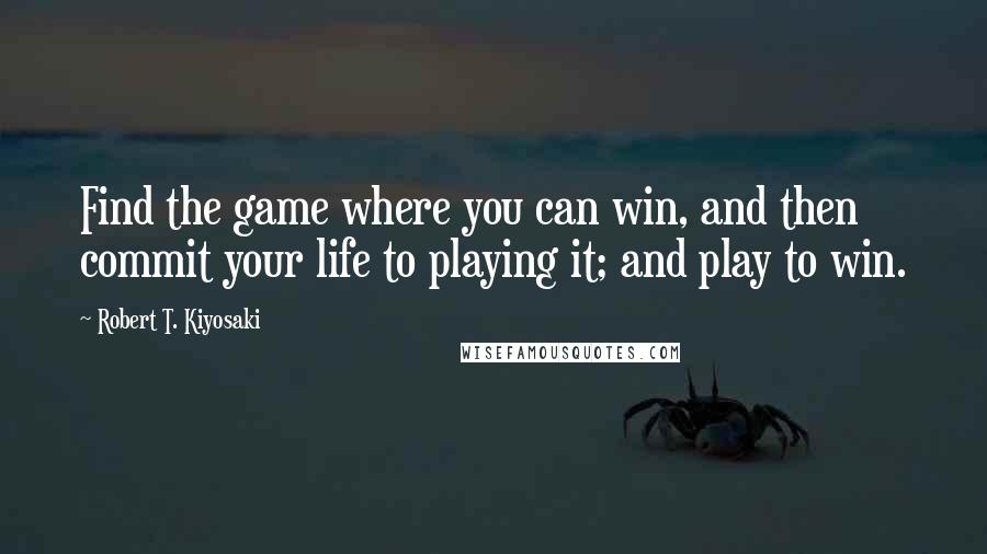 Robert T. Kiyosaki Quotes: Find the game where you can win, and then commit your life to playing it; and play to win.