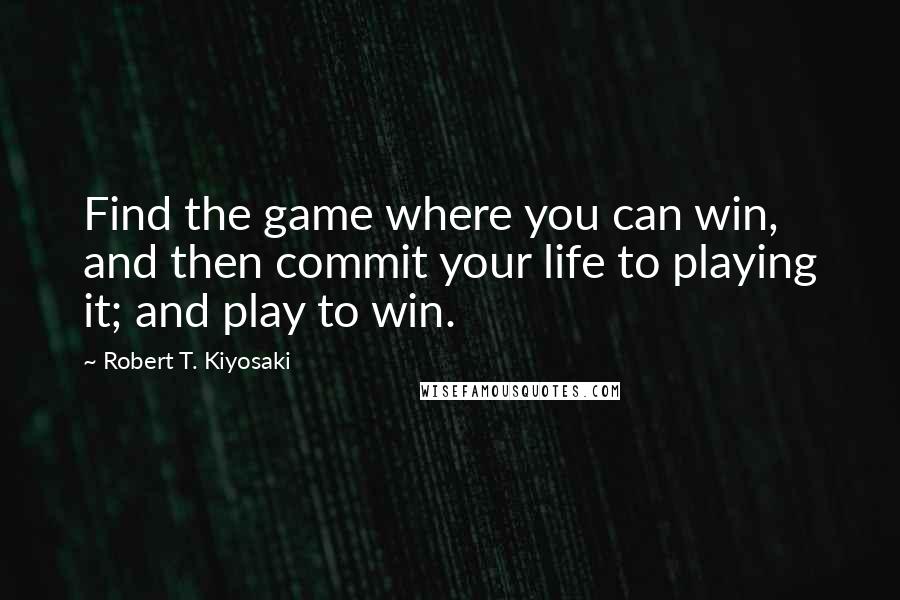 Robert T. Kiyosaki Quotes: Find the game where you can win, and then commit your life to playing it; and play to win.