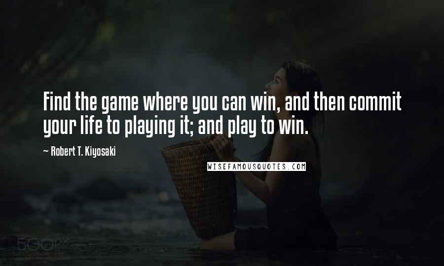 Robert T. Kiyosaki Quotes: Find the game where you can win, and then commit your life to playing it; and play to win.