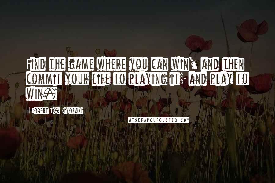 Robert T. Kiyosaki Quotes: Find the game where you can win, and then commit your life to playing it; and play to win.