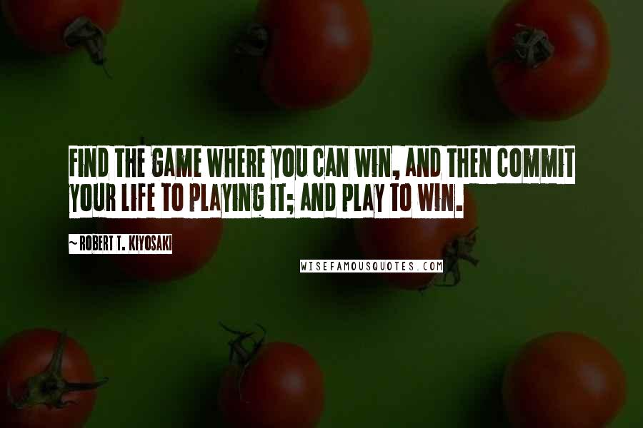 Robert T. Kiyosaki Quotes: Find the game where you can win, and then commit your life to playing it; and play to win.