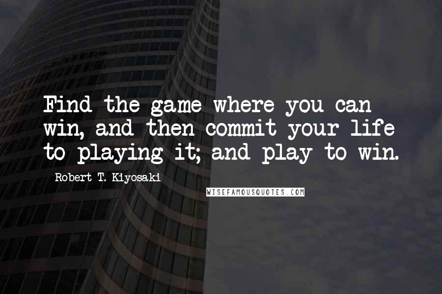 Robert T. Kiyosaki Quotes: Find the game where you can win, and then commit your life to playing it; and play to win.