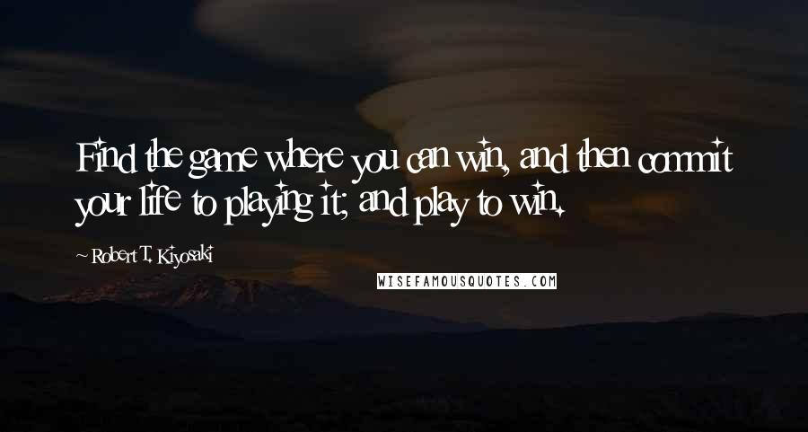 Robert T. Kiyosaki Quotes: Find the game where you can win, and then commit your life to playing it; and play to win.