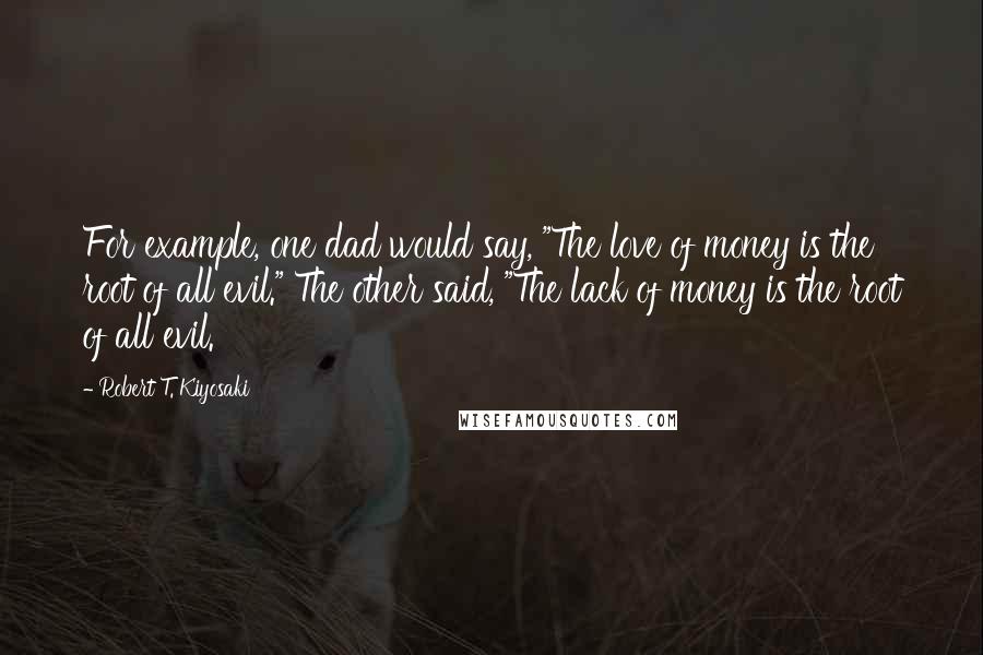 Robert T. Kiyosaki Quotes: For example, one dad would say, "The love of money is the root of all evil." The other said, "The lack of money is the root of all evil.