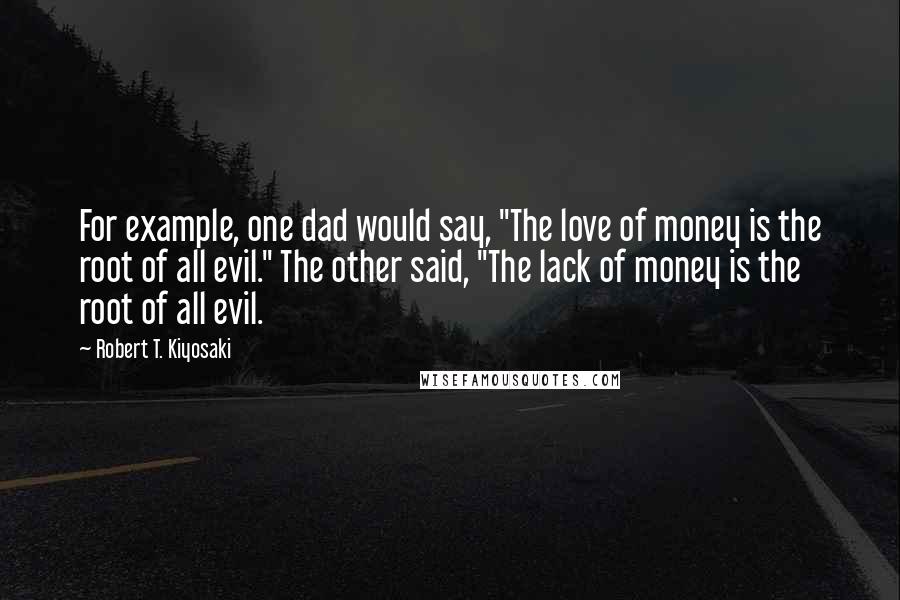 Robert T. Kiyosaki Quotes: For example, one dad would say, "The love of money is the root of all evil." The other said, "The lack of money is the root of all evil.