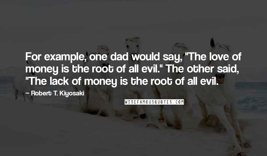 Robert T. Kiyosaki Quotes: For example, one dad would say, "The love of money is the root of all evil." The other said, "The lack of money is the root of all evil.