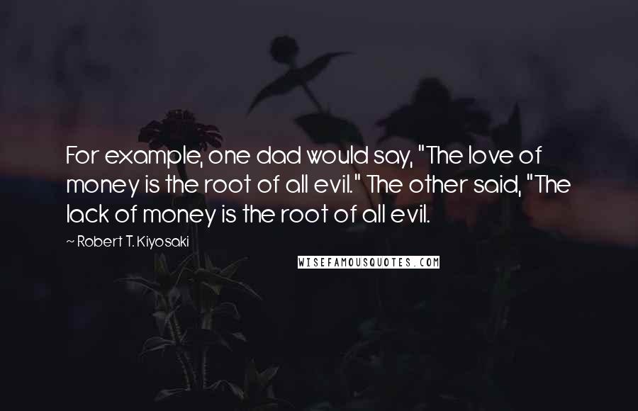 Robert T. Kiyosaki Quotes: For example, one dad would say, "The love of money is the root of all evil." The other said, "The lack of money is the root of all evil.