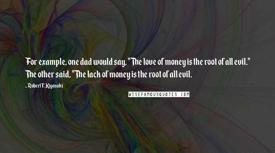 Robert T. Kiyosaki Quotes: For example, one dad would say, "The love of money is the root of all evil." The other said, "The lack of money is the root of all evil.