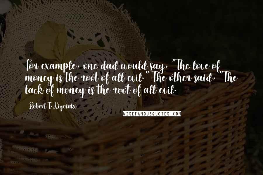 Robert T. Kiyosaki Quotes: For example, one dad would say, "The love of money is the root of all evil." The other said, "The lack of money is the root of all evil.