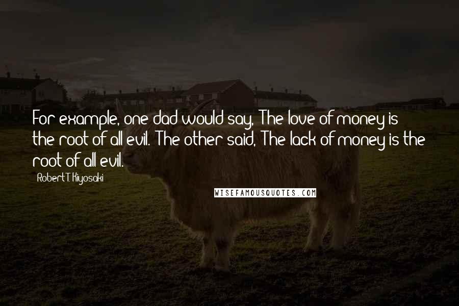 Robert T. Kiyosaki Quotes: For example, one dad would say, "The love of money is the root of all evil." The other said, "The lack of money is the root of all evil.