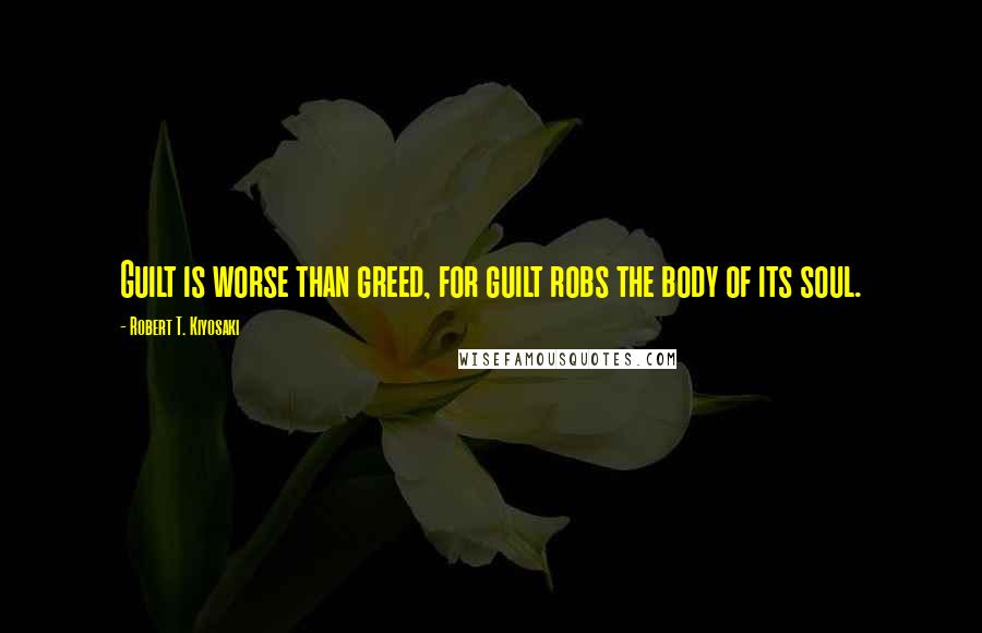 Robert T. Kiyosaki Quotes: Guilt is worse than greed, for guilt robs the body of its soul.