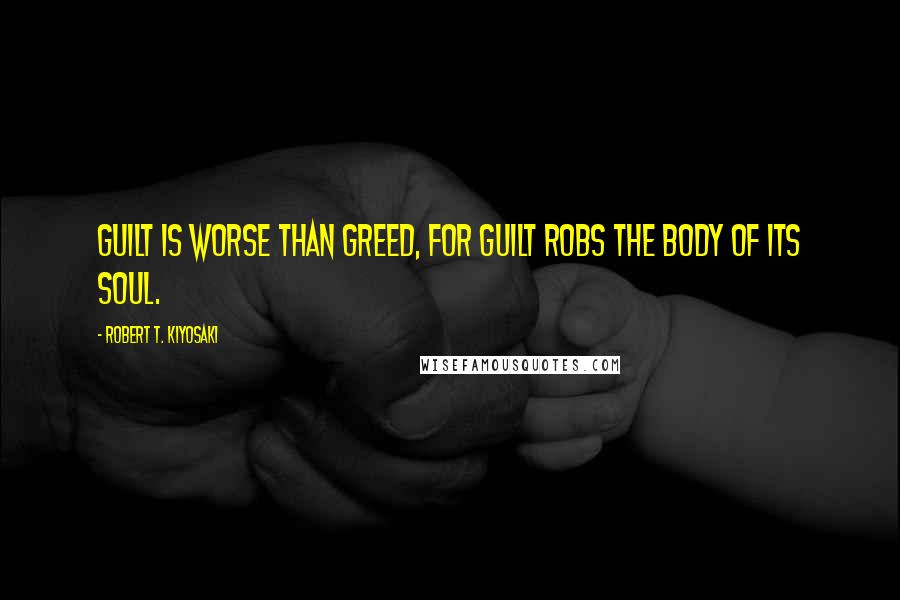 Robert T. Kiyosaki Quotes: Guilt is worse than greed, for guilt robs the body of its soul.