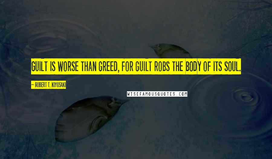 Robert T. Kiyosaki Quotes: Guilt is worse than greed, for guilt robs the body of its soul.