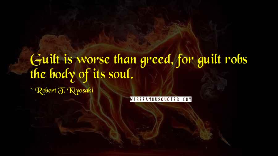 Robert T. Kiyosaki Quotes: Guilt is worse than greed, for guilt robs the body of its soul.