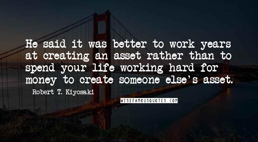 Robert T. Kiyosaki Quotes: He said it was better to work years at creating an asset rather than to spend your life working hard for money to create someone else's asset.